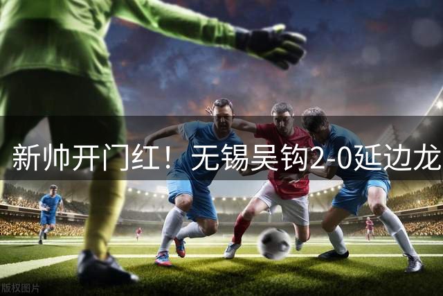 新帅开门红！无锡吴钩2-0延边龙鼎终结4连败 易县龙破门唐瑞建功