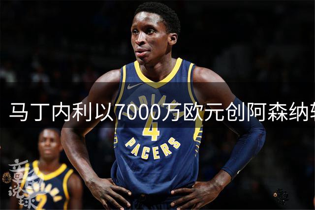 马丁内利以7000万欧元创阿森纳转会纪录，加盟利雅得新月